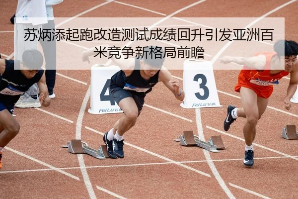 苏炳添起跑改造测试成绩回升引发亚洲百米竞争新格局前瞻